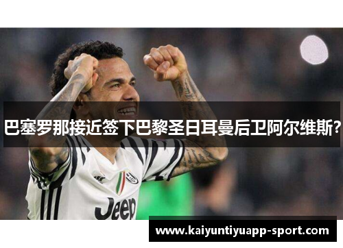 巴塞罗那接近签下巴黎圣日耳曼后卫阿尔维斯？