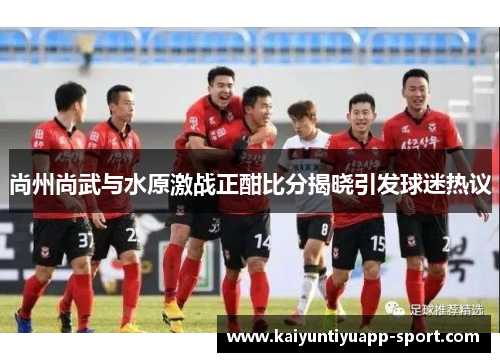 尚州尚武与水原激战正酣比分揭晓引发球迷热议