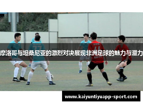 摩洛哥与坦桑尼亚的激烈对决展现非洲足球的魅力与潜力