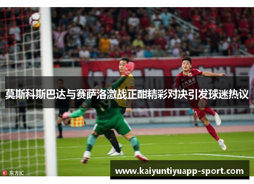 莫斯科斯巴达与赛萨洛激战正酣精彩对决引发球迷热议