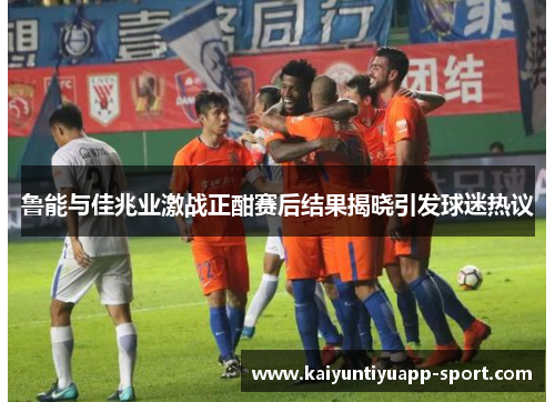 鲁能与佳兆业激战正酣赛后结果揭晓引发球迷热议